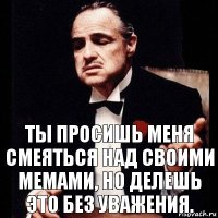 Ты просишь меня смеяться над своими мемами, но делешь это без уважения.