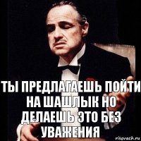 ты предлагаешь пойти на шашлык но делаешь это без уважения