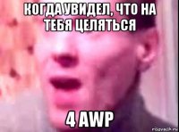 когда увидел, что на тебя целяться 4 awp