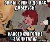 эй вы, суки, я до вас доберусь! какого хуя гол не засчитали?