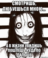 смотришь, любуешься мною... а в жизни увидишь пошлёшь куда по дальше