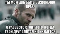 ты можешь быть бесконечно прав, о разве это стоит того, когда твой друг злится и обижается