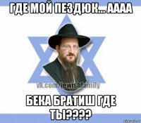 где мой пездюк... аааа бека братиш где ты????