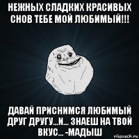 нежных сладких красивых снов тебе мой любимый!!! давай приснимся любимый друг другу...и... знаеш на твой вкус... -мадыш