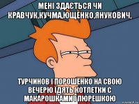 мені здається чи кравчук,кучма,ющенко,янукович, турчинов і порошенко на свою вечерю їдять котлетки с макарошками і пюрешкою