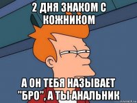 2 дня знаком с кожником а он тебя называет "бро", а ты анальник