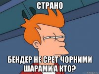 страно бендер не срет чорними шарами а кто?