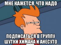 мне кажется, что надо подписаться в группу шутки химана и анесуто