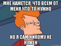 мне кажется, что всем от меня что-то нужно но я сам никому не нужен