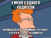 у меня у одного родители нормально воспринимают тот факт, что я и в сто лет не намерен жениться?