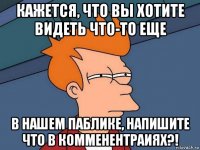 кажется, что вы хотите видеть что-то еще в нашем паблике, напишите что в комменентраиях?!