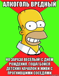 алкоголь вредный но зараза весёлый! с днём рождения, гоша! бойся детских качалок и живи с прогнившими соседями