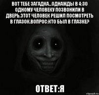 вот тебе загадка...однажды в 4:30 одному человеку позвонили в дверь.этот человек решил посмотреть в глазок.вопрос:кто был в глазке? ответ:я