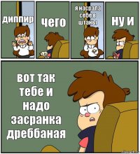 диппир чего я насрала себе в штаны ну и вот так тебе и надо засранка дреббаная