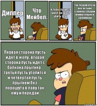 Диппер Что Мейбел. К тебе стучится Билл он хочет убить тебя Так пошли его на все четыре стороны слушай внимательно и запоминай Первая сторона пусть идет в жопу , вторая сторона пусть идет с балкона прыгнер , третья пусть утопится и четвертая пусть прыгнем без порошута в лаву так ему и передай