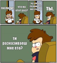 господи! что на етот раз? ну у меня первий раз месячные ты, ти разказиваеш мне ето?