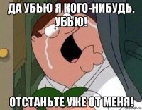 да убью я кого-нибудь. убью! отстаньте уже от меня!