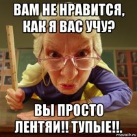 вам не нравится, как я вас учу? вы просто лентяи!! тупые!!.