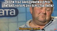 коли тебе закодували,а друзі питают чого резко перестав пити? 