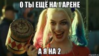 о ты ещё на 1 арене а я на 2