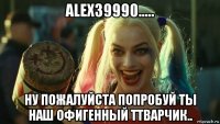 alex39990..... ну пожалуйста попробуй ты наш офигенный ттварчик..