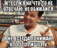 ж., если я на что-то не отвечаю, не обижайся, я не всегда понимаю, кто это пишет. у.