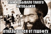 таки не бывало такого читобы изя отказывался от гешефту