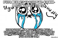 вчера меня кто то оскорбил-извини- я подумала что это ты... назвали шлюхой...-нам могут тут конечно мешать -и всякие недоразумения...будь внимательней дорогой-ты же сам писал что здесь только" игра" и не более-я тебя очень люблю!!! твоя я