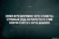 купил игру напрямую через steam?Ты странный, ведь на perfectkeys стим ключи стоят в 5-13р аз дешевле