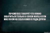 Почему все говорят что нужно заботиться только о своей жопе,а если мне похуй на себя и живу я ради других