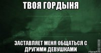 твоя гордыня заставляет меня общаться с другими девушками