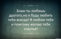 Знаю ты любишь другого,но я буду любить тебя всегда! Я люблю тебя и пожтому желаю тебе счастья!