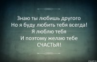 Знаю ты любишь другого
Но я буду любить тебя всегда!
Я люблю тебя
И поэтому желаю тебе
СЧАСТЬЯ!