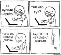 ес купили ноутбук так что тут? ЧЕРЕЗ 100 СЕКУНД ДНЮХА БУДТО ЕТО НЕ Я ЛАЗИЛ В КОМП