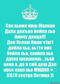 Сан хьоме йиш Малкан
Дала декъал йойла хьо йинчу денца!!!
Дал Ислам Иман ч1аг1 дойла хьа, аьтто нис бойла хьа, ехийла хьо дукха шершкахь , хьай нена а, де а сий деш Дал ирсе ехил хьо МИШКА ♥️
((С/Л сестра Петима ))