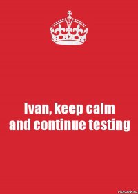 Ivan, keep calm
and continue testing