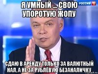 я умный ... свою упоротую жопу сдаю в аренду только за валютный нал, а не за рублёвую безаналичку