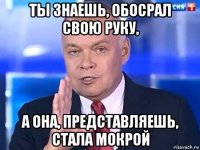 ты знаешь, обосрал свою руку, а она, представляешь, стала мокрой