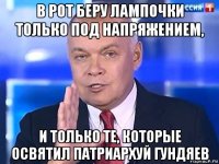 в рот беру лампочки только под напряжением, и только те, которые освятил патриархуй гундяев