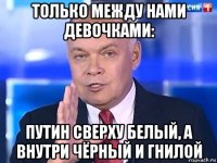 только между нами девочками: путин сверху белый, а внутри чёрный и гнилой