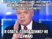 вот ведь все один в один - все хуйня, давай умрем сегодня, чтобы не откладывать на завтрп я спать. совпадение? не думаю