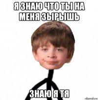 я знаю что ты на меня зырышь знаю я тя