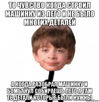 то чувство когда строил машинку из лего и не было многих деталей а когда разобрал машинку и бомбанул собираешь лего а там те детали которые были нужны