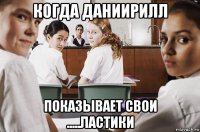 когда даниирилл показывает свои .....ластики