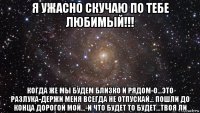 я ужасно скучаю по тебе любимый!!! когда же мы будем близко и рядом-о...это разлука-держи меня всегда не отпускай... пошли до конца дорогой мой...-и что будет то будет...твоя ли