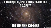 у каждого друга есть ебанутая подруга по имени софия