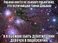 рабина никто не убивал! рабин жив, это величайшая тайна шабака! а я обожаю ебать девятилетних девочек в пацнехенчик