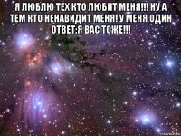 я люблю тех кто любит меня!!! ну а тем кто ненавидит меня! у меня один ответ:я вас тоже!!! 