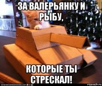 за валерьянку и рыбу, которые ты стрескал!