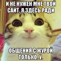 и не нужен мне твой сайт, я здесь ради общения с журой только. у.